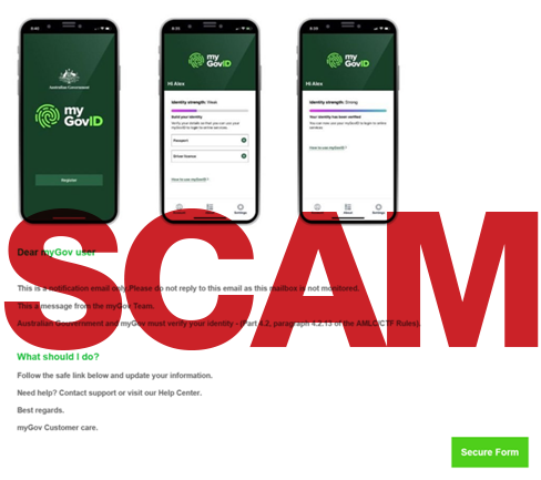 Scam alert - update your myGovID details Dear myGov user This is a notification email only. Please do not reply to this email as this mailbox is not monitored. This is a message from the myGov Team. Australian Government and myGov must verify your identity. What should I do? Follow the safe link below and update your information. Need help? Contact support or visit our Help Center. Best regards, myGOv Customer care.