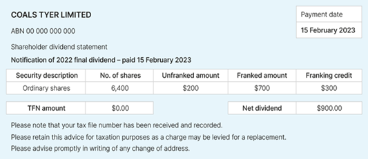 Coals Tyer Limited ABN 00 000 000 000 Payment date: 15 February 2023 Shareholder dividend statement Notification of 2022 final dividend - paid 15 February 2023 Security description: ordinary shares Number of shares: 6,400 Unfranked amount: $200 Franked amount: $700 Franking credit: $300 TFN amount: nil Net dividend: $900 Please note that your tax file number has been received and recorded. Please retain this advice for taxation purposes as a charge may be levied for a replacement. Please advise promptly in writing of any change of address.